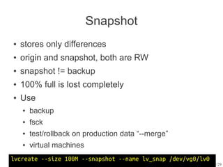 Snapshot
●   stores only differences
●   origin and snapshot, both are RW
●   snapshot != backup
●   100% full is lost completely
●   Use
    ●   backup
    ●   fsck
    ●   test/rollback on production data “--merge”
    ●   virtual machines
lvcreate --size 100M --snapshot --name lv_snap /dev/vg0/lv0
                                                              12/29
 