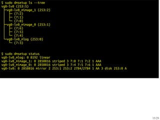 $ sudo dmsetup ls --tree
vg0-lv0 (253:5)
 ├─vg0-lv0_mimage_1 (253:2)
 │ ├─ (7:2)
 │ ├─ (7:1)
 │ └─ (7:0)
 ├─vg0-lv0_mimage_0 (253:1)
 │ ├─ (7:6)
 │ ├─ (7:5)
 │ └─ (7:4)
 └─vg0-lv0_mlog (253:0)
    └─ (7:3)


$ sudo dmsetup status
vg0-lv0_mlog: 0 8192 linear
vg0-lv0_mimage_1: 0 2850816 striped 3 7:0 7:1 7:2 1 AAA
vg0-lv0_mimage_0: 0 2850816 striped 3 7:4 7:5 7:6 1 AAA
vg0-lv0: 0 2850816 mirror 2 253:1 253:2 2784/2784 1 AA 3 disk 253:0 A




                                                                        15/29
 
