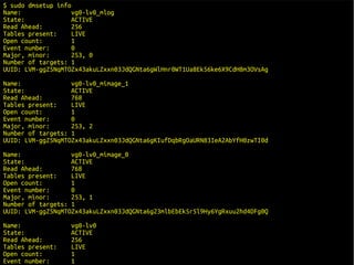 $ sudo dmsetup info
Name:               vg0-lv0_mlog
State:              ACTIVE
Read Ahead:         256
Tables present:     LIVE
Open count:         1
Event number:       0
Major, minor:       253, 0
Number of targets: 1
UUID: LVM-ggZ5NqMTOZx43akuLZxxn03JdQGNta6gWlHnr0WT1Ua8Ek56ke6X9CdH8m3OVsAg
Name:              vg0-lv0_mimage_1
State:             ACTIVE
Read Ahead:        768
Tables present:    LIVE
Open count:        1
Event number:      0
Major, minor:      253, 2
Number of targets: 1
UUID: LVM-ggZ5NqMTOZx43akuLZxxn03JdQGNta6gKIufDqbRgOaURN83IeA2AbYfH0zwTI0d
Name:              vg0-lv0_mimage_0
State:             ACTIVE
Read Ahead:        768
Tables present:    LIVE
Open count:        1
Event number:      0
Major, minor:      253, 1
Number of targets: 1
UUID: LVM-ggZ5NqMTOZx43akuLZxxn03JdQGNta6g23mlbEbEk5r5l9Hy6YgRxuu2hd4DFg0Q
Name:             vg0-lv0
State:            ACTIVE
Read Ahead:       256
Tables present:   LIVE
Open count:       1
Event number:     1                                                          16/29
 