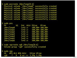 $ sudo pvcreate /dev/loop[0-6]
  Physical volume "/dev/loop0"     successfully     created
  Physical volume "/dev/loop1"     successfully     created
  Physical volume "/dev/loop2"     successfully     created
  Physical volume "/dev/loop3"     successfully     created
  Physical volume "/dev/loop4"     successfully     created
  Physical volume "/dev/loop5"     successfully     created
  Physical volume "/dev/loop6"     successfully     created

$ sudo pvs
  PV         VG   Fmt    Attr   PSize     PFree
  /dev/loop0      lvm2   a-     500,00m   500,00m
  /dev/loop1      lvm2   a-     500,00m   500,00m
  /dev/loop2      lvm2   a-     500,00m   500,00m
  /dev/loop3      lvm2   a-     500,00m   500,00m
  /dev/loop4      lvm2   a-     500,00m   500,00m
  /dev/loop5      lvm2   a-     500,00m   500,00m
  /dev/loop6      lvm2   a-     500,00m   500,00m

$ sudo vgcreate vg0 /dev/loop[0-6]
  Volume group "vg0" successfully created

$ sudo vgs
  VG   #PV #LV #SN Attr   VSize VFree
  vg0    7   0   0 wz--n- 3,39g 3,39g
                                                              19/29
 