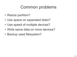 Common problems
●   Resize partition?
●   Use space on separated disks?
●   Use speed of multiple devices?
●   Write same data on more devices?
●   Backup used filesystem?




                                       2/29
 