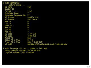 $ sudo vgdisplay
  --- Volume group ---
  VG Name                vg0
  System ID
  Format                 lvm2
  Metadata Areas         7
  Metadata Sequence No   22
  VG Access              read/write
  VG Status              resizable
  MAX LV                 0
  Cur LV                 0
  Open LV                0
  Max PV                 0
  Cur PV                 7
  Act PV                 7
  VG Size                3,39 GiB
  PE Size                4,00 MiB
  Total PE               868
  Alloc PE / Size        0 / 0
  Free PE / Size         868 / 3,39 GiB
  VG UUID                ggZ5Nq-MTOZ-x43a-kuLZ-xxn0-3JdQ-GNta6g

$ sudo lvcreate -i2 -m1 -L1200m -n lv0   vg0
  Using default stripesize 64,00 KiB
  Logical volume "lv0" created




                                                                  20/29
 