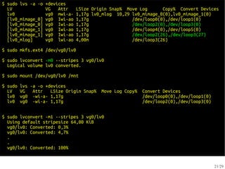 $ sudo lvs -a -o   +devices
  LV               VG   Attr    LSize Origin Snap% Move Log      Copy% Convert Devices
  lv0              vg0 mwi-a-   1,17g lv0_mlog 10,29 lv0_mimage_0(0),lv0_mimage_1(0)
  [lv0_mimage_0]   vg0 Iwi-ao   1,17g                /dev/loop0(0),/dev/loop1(0)
  [lv0_mimage_0]   vg0 Iwi-ao   1,17g                /dev/loop2(0),/dev/loop3(0)
  [lv0_mimage_1]   vg0 Iwi-ao   1,17g                /dev/loop4(0),/dev/loop5(0)
  [lv0_mimage_1]   vg0 Iwi-ao   1,17g                /dev/loop2(26),/dev/loop3(27)
  [lv0_mlog]       vg0 lwi-ao   4,00m                /dev/loop3(26)

$ sudo mkfs.ext4 /dev/vg0/lv0

$ sudo lvconvert -m0 --stripes 3 vg0/lv0
  Logical volume lv0 converted.

$ sudo mount /dev/vg0/lv0 /mnt

$ sudo   lvs -a -o +devices
  LV     VG   Attr   LSize Origin Snap%   Move Log Copy%   Convert Devices
  lv0    vg0 -wi-a- 1,17g                                  /dev/loop0(0),/dev/loop1(0)
  lv0    vg0 -wi-a- 1,17g                                  /dev/loop2(0),/dev/loop3(0)


$ sudo lvconvert -m1 --stripes 3 vg0/lv0
  Using default stripesize 64,00 KiB
  vg0/lv0: Converted: 0,3%
  vg0/lv0: Converted: 4,7%
  .
  .
  vg0/lv0: Converted: 100%


                                                                                         21/29
 