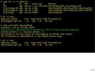 $ sudo lvs -a -o   +devices
  LV               VG   Attr    LSize Log        Devices
  lv0              vg0 mwi-ao   1,36g lv0_mlog   lv0_mimage_0(0),lv0_mimage_1(0)
  [lv0_mimage_0]   vg0 Iwi-ao   1,36g            /dev/loop4(0),/dev/loop5(0),/dev/loop6(0)
  [lv0_mimage_1]   vg0 Iwi-ao   1,36g            /dev/loop0(0),/dev/loop1(0),/dev/loop2(0)
  [lv0_mlog]       vg0 lwi-ao   4,00m            /dev/loop3(0)

$ df -h /mnt
Súborový systém        Size   Used Avail Use% Pripojený na
/dev/mapper/vg0-lv0    1,2G    34M 1,1G    4% /mnt

$ sudo resize2fs /dev/vg0/lv0
resize2fs 1.41.14 (22-Dec-2010)
Filesystem at /dev/vg0/lv0 is mounted on /mnt; on-line resizing required
old desc_blocks = 1, new_desc_blocks = 1
Performing an on-line resize of /dev/vg0/lv0 to 356352 (4k) blocks.
The filesystem on /dev/vg0/lv0 is now 356352 blocks long.

$ df -h /mnt
Súborový systém        Size   Used Avail Use% Pripojený na
/dev/mapper/vg0-lv0    1,4G    34M 1,3G    3% /mnt




                                                                                        24/29
 