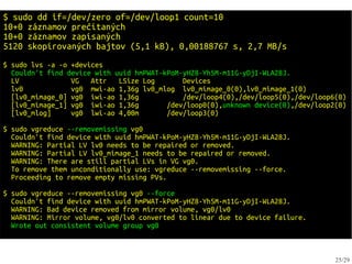 $ sudo dd if=/dev/zero of=/dev/loop1 count=10
10+0 záznamov prečítaných
10+0 záznamov zapísaných
5120 skopírovaných bajtov (5,1 kB), 0,00188767 s, 2,7 MB/s
$ sudo lvs -a -o +devices
  Couldn't find device with uuid hmPWAT-kPoM-yHZ8-Yh5M-m11G-yDjI-WLA28J.
  LV             VG   Attr   LSize Log       Devices
  lv0            vg0 mwi-ao 1,36g lv0_mlog lv0_mimage_0(0),lv0_mimage_1(0)
  [lv0_mimage_0] vg0 iwi-ao 1,36g            /dev/loop4(0),/dev/loop5(0),/dev/loop6(0)
  [lv0_mimage_1] vg0 iwi-ao 1,36g        /dev/loop0(0),unknown device(0),/dev/loop2(0)
  [lv0_mlog]     vg0 lwi-ao 4,00m        /dev/loop3(0)

$ sudo vgreduce --removemissing vg0
  Couldn't find device with uuid hmPWAT-kPoM-yHZ8-Yh5M-m11G-yDjI-WLA28J.
  WARNING: Partial LV lv0 needs to be repaired or removed.
  WARNING: Partial LV lv0_mimage_1 needs to be repaired or removed.
  WARNING: There are still partial LVs in VG vg0.
  To remove them unconditionally use: vgreduce --removemissing --force.
  Proceeding to remove empty missing PVs.

$ sudo vgreduce --removemissing vg0 --force
  Couldn't find device with uuid hmPWAT-kPoM-yHZ8-Yh5M-m11G-yDjI-WLA28J.
  WARNING: Bad device removed from mirror volume, vg0/lv0
  WARNING: Mirror volume, vg0/lv0 converted to linear due to device failure.
  Wrote out consistent volume group vg0



                                                                                   25/29
 