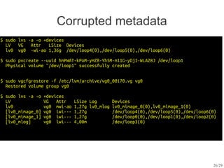 Corrupted metadata
$ sudo lvs -a -o +devices
  LV   VG   Attr   LSize Devices
  lv0 vg0 -wi-ao 1,36g /dev/loop4(0),/dev/loop5(0),/dev/loop6(0)

$ sudo pvcreate --uuid hmPWAT-kPoM-yHZ8-Yh5M-m11G-yDjI-WLA28J /dev/loop1
  Physical volume "/dev/loop1" successfully created


$ sudo vgcfgrestore -f /etc/lvm/archive/vg0_00170.vg vg0
  Restored volume group vg0

$ sudo lvs -a -o   +devices
  LV               VG   Attr    LSize Log        Devices
  lv0              vg0 mwi-ao   1,27g lv0_mlog   lv0_mimage_0(0),lv0_mimage_1(0)
  [lv0_mimage_0]   vg0 iwi---   1,27g            /dev/loop4(0),/dev/loop5(0),/dev/loop6(0)
  [lv0_mimage_1]   vg0 iwi---   1,27g            /dev/loop0(0),/dev/loop1(0),/dev/loop2(0)
  [lv0_mlog]       vg0 lwi---   4,00m            /dev/loop3(0)




                                                                                        26/29
 