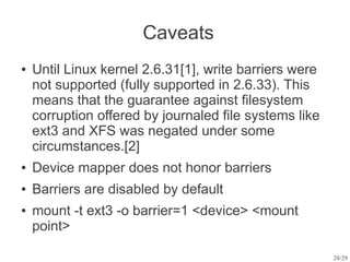 Caveats
●   Until Linux kernel 2.6.31[1], write barriers were
    not supported (fully supported in 2.6.33). This
    means that the guarantee against filesystem
    corruption offered by journaled file systems like
    ext3 and XFS was negated under some
    circumstances.[2]
●   Device mapper does not honor barriers
●   Barriers are disabled by default
●   mount -t ext3 -o barrier=1 <device> <mount
    point>

                                                        28/29
 