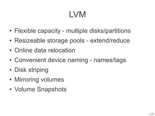 LVM
●   Flexible capacity - multiple disks/partitions
●   Resizeable storage pools - extend/reduce
●   Online data relocation
●   Convenient device naming - names/tags
●   Disk striping
●   Mirroring volumes
●   Volume Snapshots


                                                    3/29
 