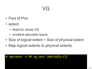 VG
●   Pool of PVs
●   extent
    ●   fixed for whole VG
    ●   smallest allocable space
●   Size of logical extent = Size of physical extent
●   Map logical extents to physical extents

# vgcreate -s 4M vg_test /dev/sd[a-c]1


                                                       6/29
 