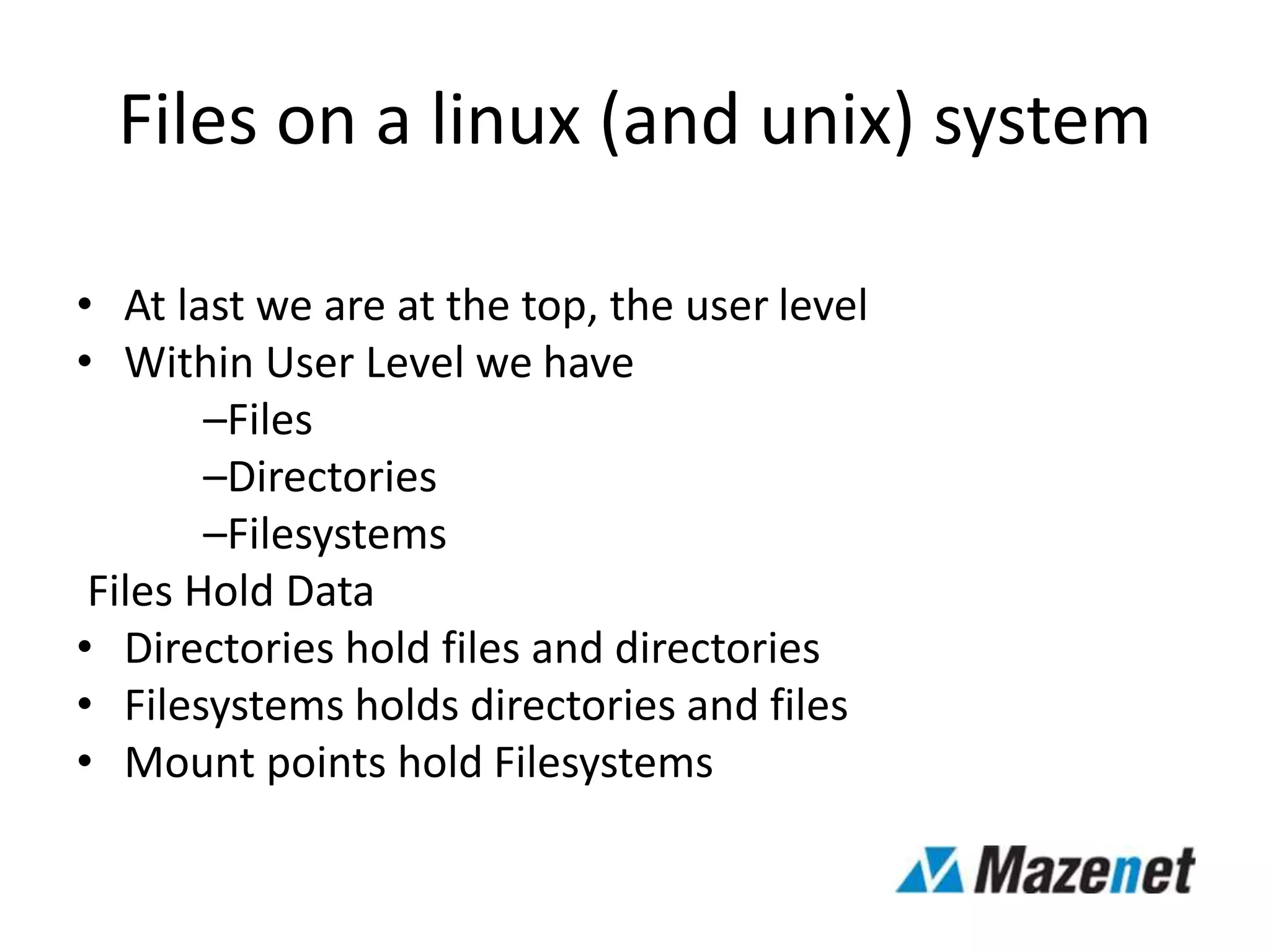 Files on a linux (and unix) system
• At last we are at the top, the user level
• Within User Level we have
–Files
–Directories
–Filesystems
Files Hold Data
• Directories hold files and directories
• Filesystems holds directories and files
• Mount points hold Filesystems
 
