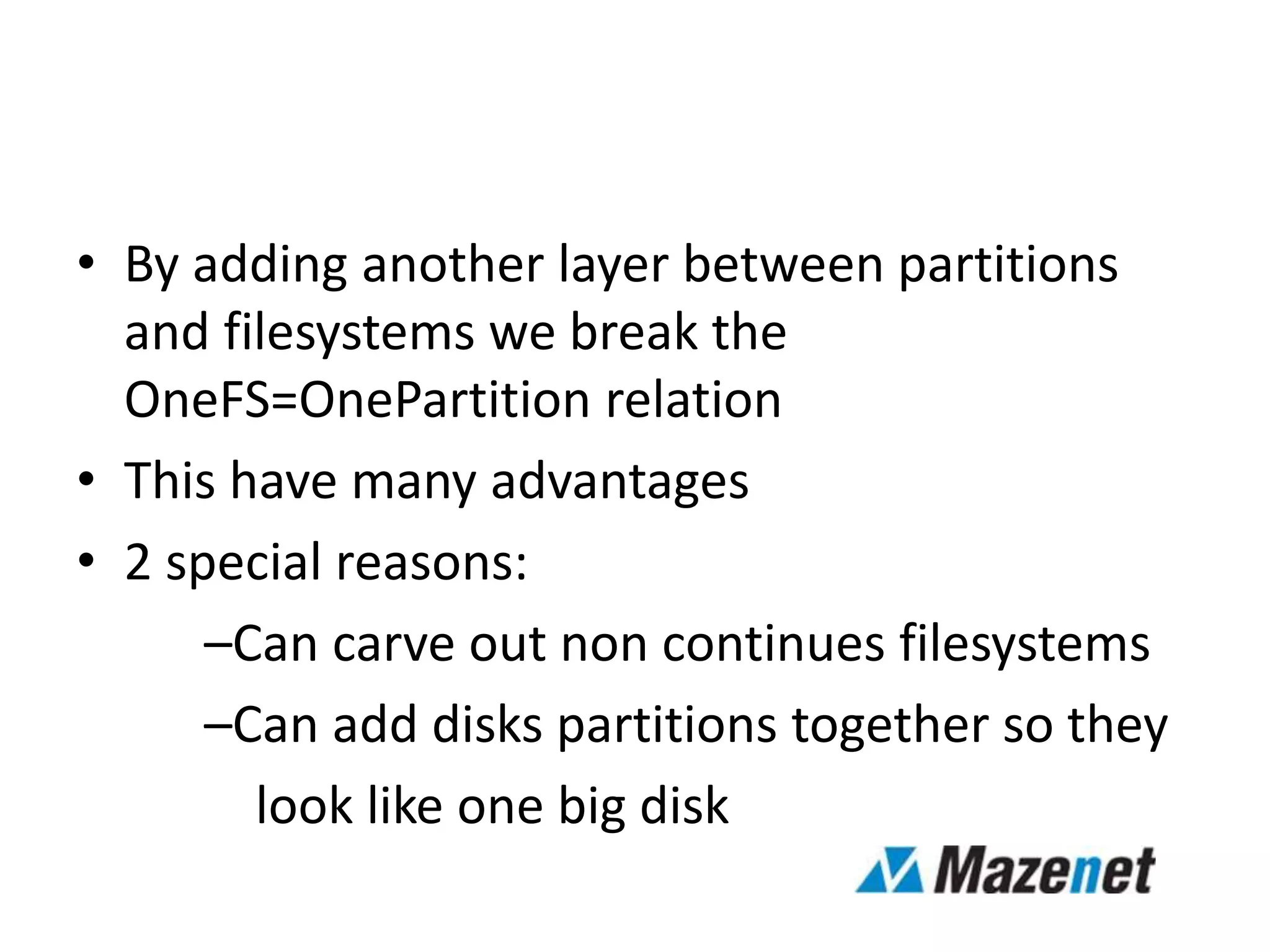• By adding another layer between partitions
and filesystems we break the
OneFS=OnePartition relation
• This have many advantages
• 2 special reasons:
–Can carve out non continues filesystems
–Can add disks partitions together so they
look like one big disk
 