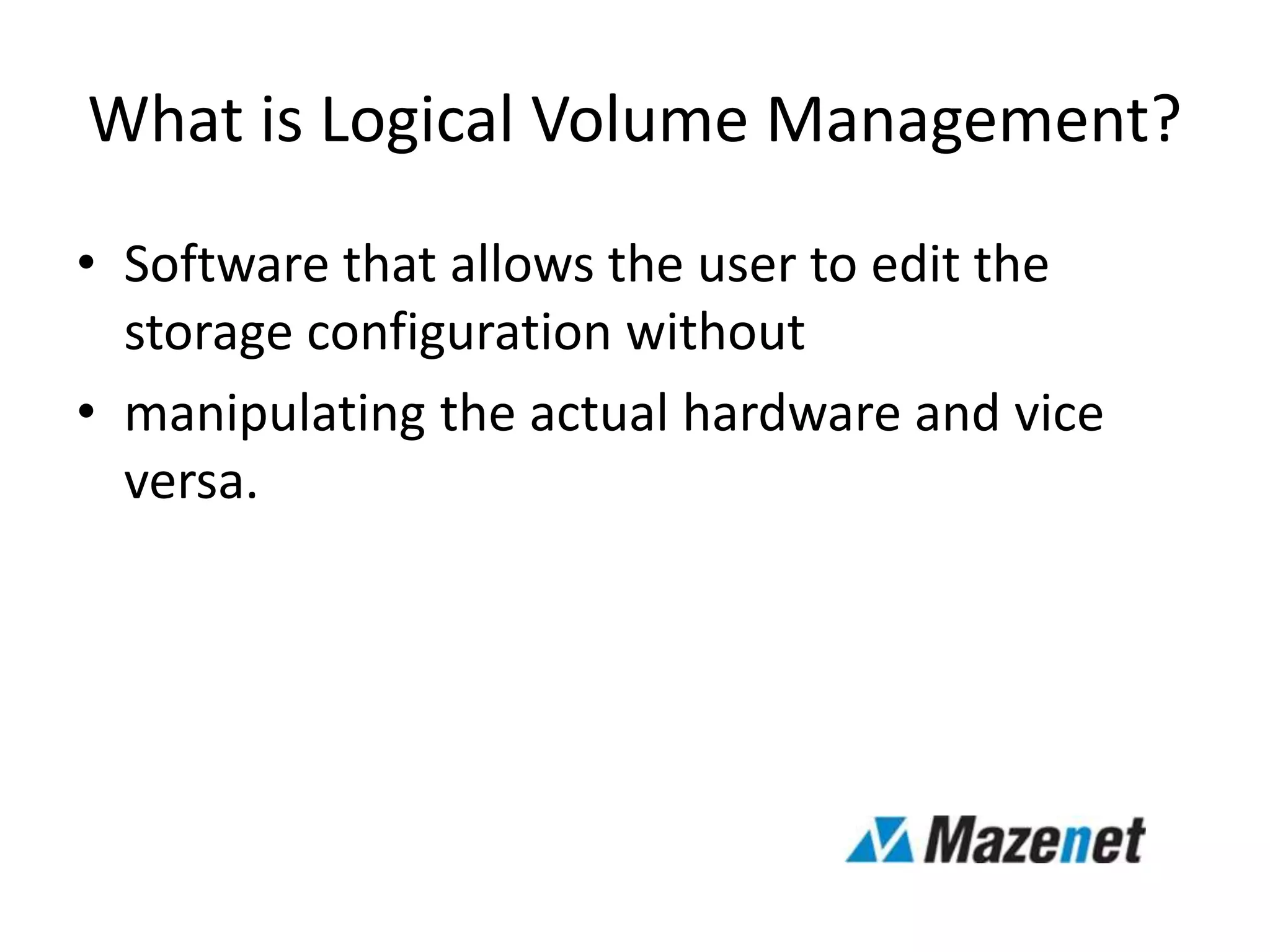 What is Logical Volume Management?
• Software that allows the user to edit the
storage configuration without
• manipulating the actual hardware and vice
versa.
 