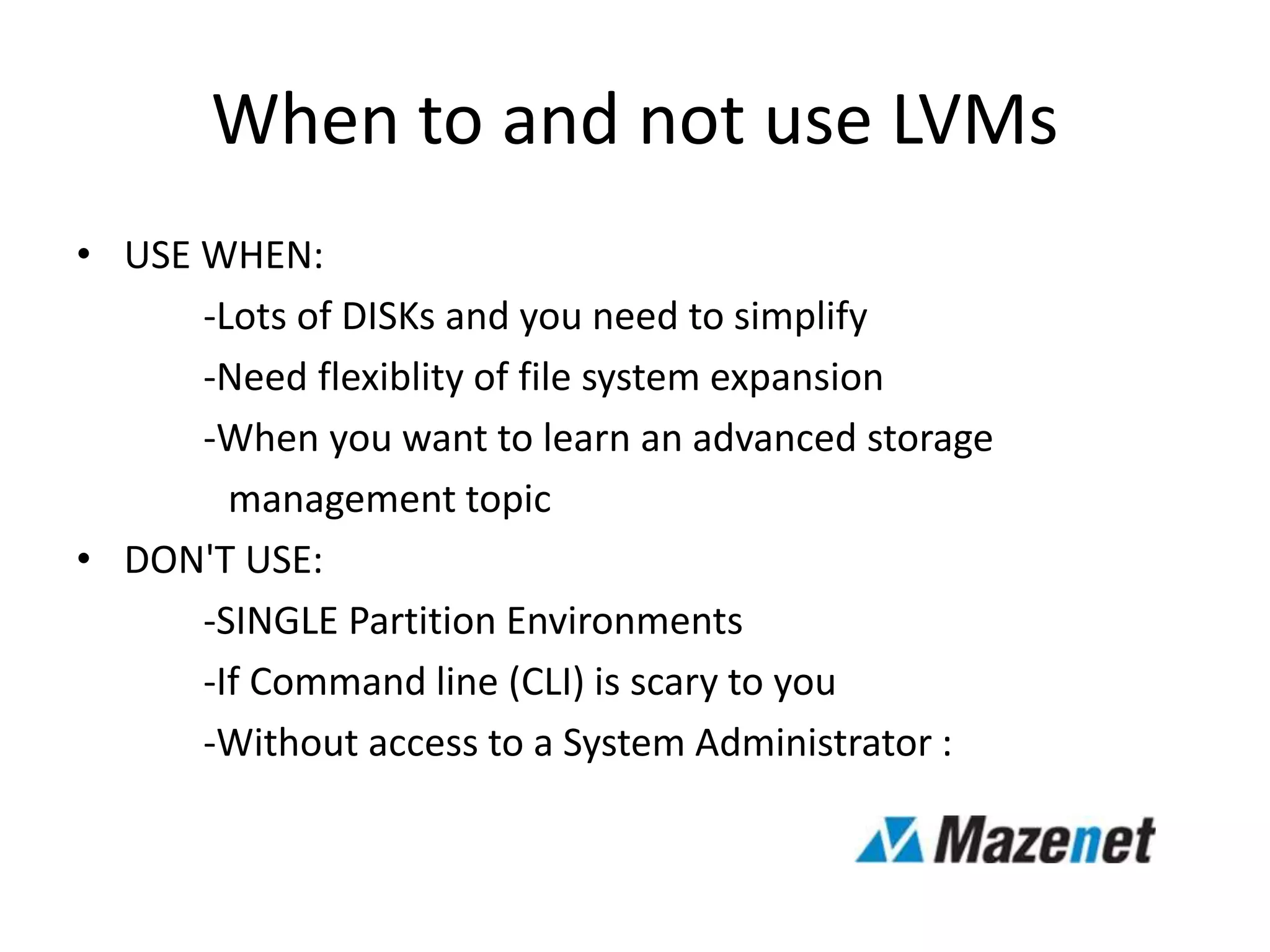 When to and not use LVMs
• USE WHEN:
-Lots of DISKs and you need to simplify
-Need flexiblity of file system expansion
-When you want to learn an advanced storage
management topic
• DON'T USE:
-SINGLE Partition Environments
-If Command line (CLI) is scary to you
-Without access to a System Administrator :
 