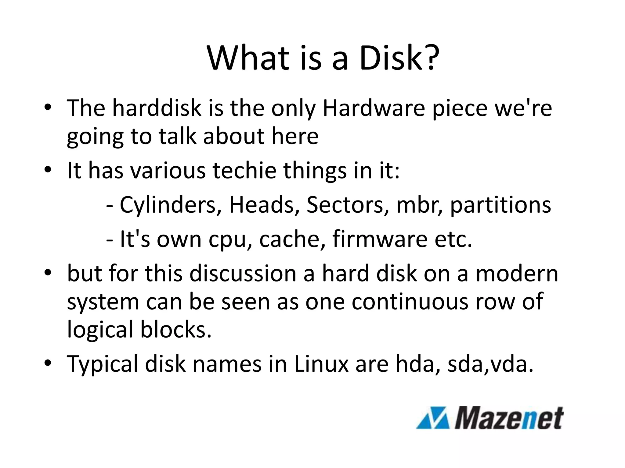 What is a Disk?
• The harddisk is the only Hardware piece we're
going to talk about here
• It has various techie things in it:
- Cylinders, Heads, Sectors, mbr, partitions
- It's own cpu, cache, firmware etc.
• but for this discussion a hard disk on a modern
system can be seen as one continuous row of
logical blocks.
• Typical disk names in Linux are hda, sda,vda.
 