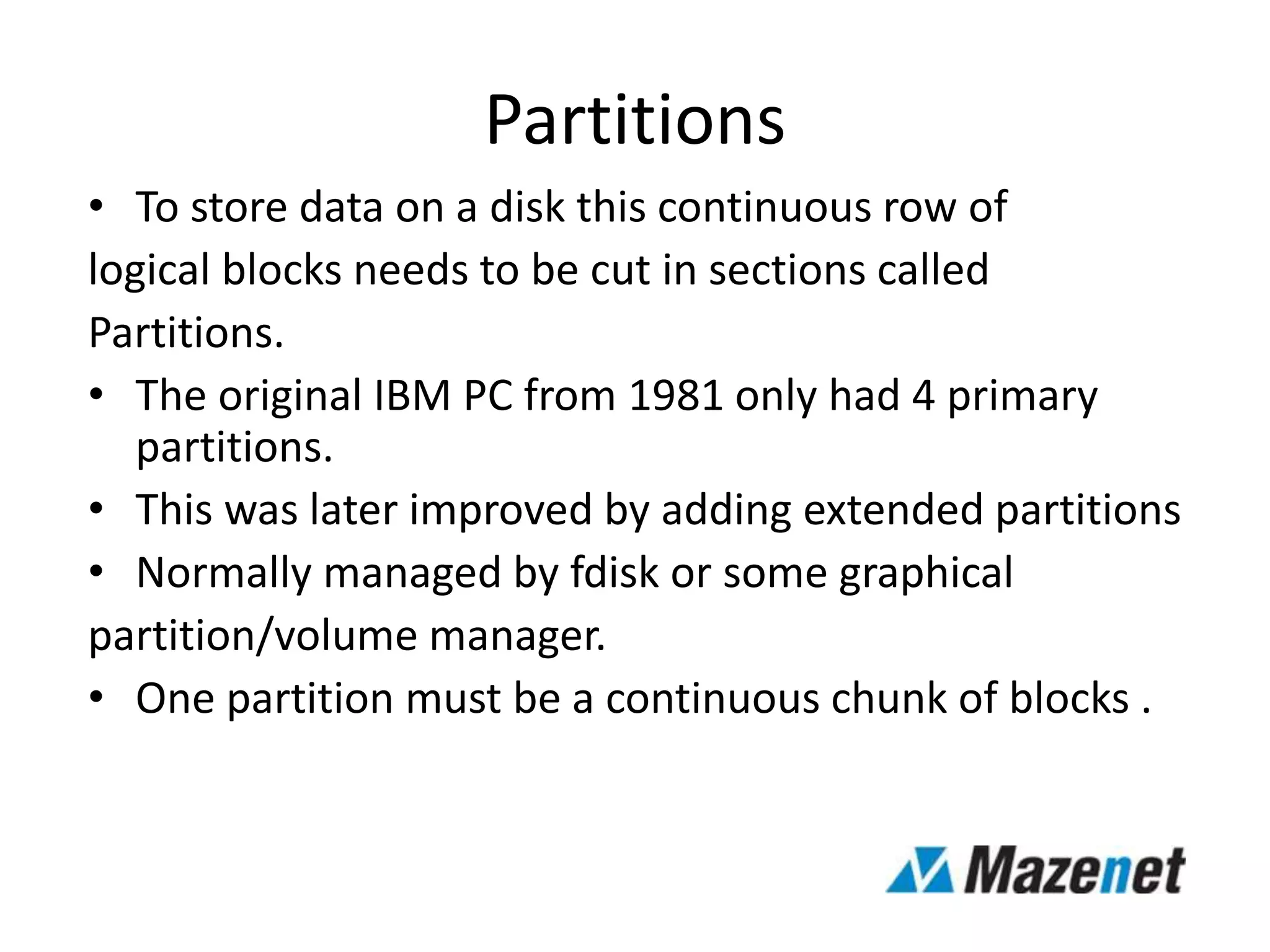 Partitions
• To store data on a disk this continuous row of
logical blocks needs to be cut in sections called
Partitions.
• The original IBM PC from 1981 only had 4 primary
partitions.
• This was later improved by adding extended partitions
• Normally managed by fdisk or some graphical
partition/volume manager.
• One partition must be a continuous chunk of blocks .
 
