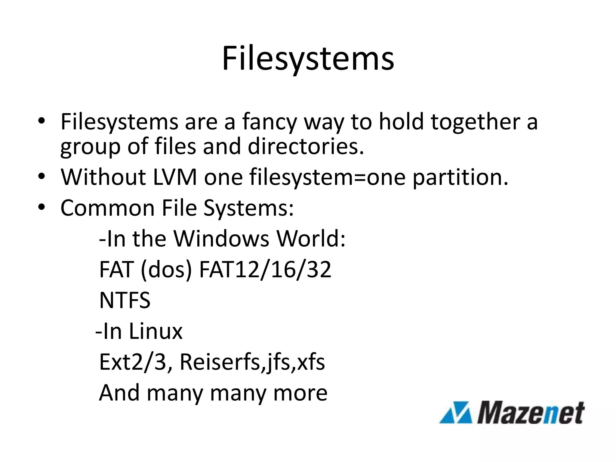 Filesystems
• Filesystems are a fancy way to hold together a
group of files and directories.
• Without LVM one filesystem=one partition.
• Common File Systems:
-In the Windows World:
FAT (dos) FAT12/16/32
NTFS
-In Linux
Ext2/3, Reiserfs,jfs,xfs
And many many more
 