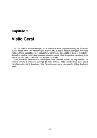 Capítulo 1
Visão Geral
O LVM (Logical Volume Manager) faz a associação entre dispositivos/partições físicas (in-
cluindo discos RAID, MO, mass storages diversos, MD, e loop) e dispositivos lógicos. O método
tradicional faz a alocação de todo espaço físico ao tamanho da partição do disco (o método tra-
dicional), o que traz muito trabalho quando o espaço esgota, cópia de dados ou planejamento de
uso de máquina (que pode mudar com o passar do tempo).
O curso, com base na distribuição Debian possui tres semanas, começa na Segunda-Feira da
primeira semana e termina no Domingo da ultima semana. Todo o conteúdo do curso estará
visível somente a partir da data de início. Para começar o curso você deve ler o Guia do aluno a
seguir.
10
 