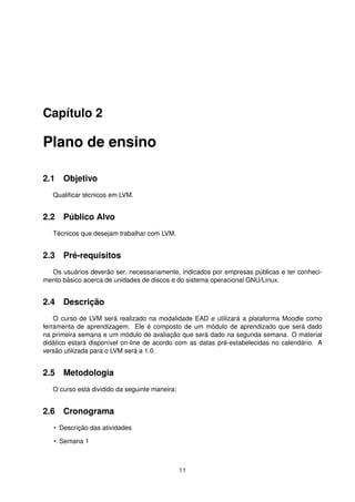 Capítulo 2
Plano de ensino
2.1 Objetivo
Qualiﬁcar técnicos em LVM.
2.2 Público Alvo
Técnicos que desejam trabalhar com LVM.
2.3 Pré-requisitos
Os usuários deverão ser, necessariamente, indicados por empresas públicas e ter conheci-
mento básico acerca de unidades de discos e do sistema operacional GNU/Linux.
2.4 Descrição
O curso de LVM será realizado na modalidade EAD e utilizará a plataforma Moodle como
ferramenta de aprendizagem. Ele é composto de um módulo de aprendizado que será dado
na primeira semana e um módulo de avaliação que será dado na segunda semana. O material
didático estará disponível on-line de acordo com as datas pré-estabelecidas no calendário. A
versão utilizada para o LVM será a 1.0.
2.5 Metodologia
O curso está dividido da seguinte maneira:
2.6 Cronograma
• Descrição das atividades
• Semana 1
11
 
