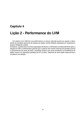 Capítulo 4
Lição 2 - Performance do LVM
Um sistema com LVM tem sua performance um pouco reduzida quanto ao acesso a disco,
devido às camadas adicionais de acesso aos dados, sendo afetadas operações em caracteres e
acesso inteligente a dados.
Entretanto, a performance de leitura/gravação de blocos é melhorada consideravelmente após a
adoção do LVM. O LVM também garante que o sistema não mostre sintomas de paradas durante
o esvaziamento de cache de disco, mantendo sempre uma certa constância na transferência de
dados mesmo em operações pesadas de I/O no disco. Depende de você avaliar estes pontos e
considerar sua adoção.
16
 