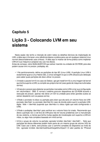 Capítulo 5
Lição 3 - Colocando LVM em seu
sistema
Nesta seção não tenho a intenção de cobrir todos os detalhes técnicos da implantação do
LVM, a idéia aqui é fornecer uma referência básica e prática para uso em qualquer sistema Linux
normal (desconsiderando usos críticos). A idéia aqui é mostrar de forma prática como implantar
LVM em sua máquina e preparar seu uso nos discos.
Antes de começar, retire QUALQUER CD que estiver inserido na unidade de CD-ROM, pois eles
podem causar erro no pvscan, pvdisplay, etc.
• 1.No particionamento, deﬁna as partições do tipo 8E (Linux LVM). A partição Linux LVM é
exatamente igual a Linux Native (82), a única vantagem é que o LVM utilizará auto detecção
para saber quais partições ele deve utilizar no pvscan.
• 2.Instale o pacote lvm10 (no caso do Debian, apt-get install lvm10) e uma imagem de kernel
que tenha suporte a LVM, ou compile seu próprio kernel (caso goste de máquinas turbinadas
sorriso)
• 3.Execute o pvscan para detectar as partições marcadas como LVM e criar sua conﬁguração
em /etc/lvmtab.d. OBS: É normal o sistema procurar dispositivos de CD-ROM durante a
execução do pvscan, apenas não deixe um CD na unidade para evitar grandes sustos se
estiver desatento com os passos sorriso
• 4.Rode o pvcreate no disco ou partição para dizer que ela será um volume físico do LVM:
pvcreate /dev/hda1 ou pvcreate /dev/hda Em caso de dúvida sobre qual é a partição LVM,
digite: fdisk -l /dev/hda (supondo que /dev/hda é o disco rígido que está conﬁgurando o
LVM).
• 5.Rode o pvdisplay /dev/hda1 para veriﬁcar se o volume físico foi criado. Recomendo que
deixe a partição raíz (/) de fora do LVM para não ter futuros problemas com a manutenção
do seu sistema, a menos que tenha muitas opções de inicialização com suporte a LVM em
mãos, ou algo mais complexo baseado em initrd sorriso
• 6.Crie o grupo de volume na partição vgcreate lvmdisk /dev/hda1 /dev/hdb7... Note que
partições de discos diferentes podem fazer parte de um mesmo grupo de volume (VG) do
LVM. Caso use o devfs, será preciso usar o caminho completo do dispositivo ao invés do
link: vgcreate lvmdisk /dev/ide/host0/bus0/target0/lun0/part1 O valor padrão do "Phisical
17
 