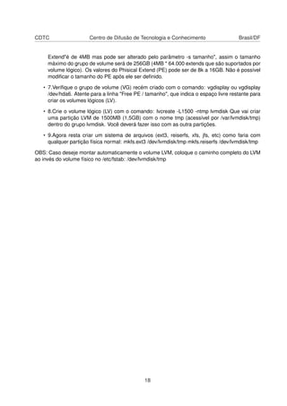 CDTC Centro de Difusão de Tecnologia e Conhecimento Brasil/DF
Extend"é de 4MB mas pode ser alterado pelo parâmetro -s tamanho", assim o tamanho
máximo do grupo de volume será de 256GB (4MB * 64.000 extends que são suportados por
volume lógico). Os valores do Phisical Extend (PE) pode ser de 8k a 16GB. Não é possível
modiﬁcar o tamanho do PE após ele ser deﬁnido.
• 7.Veriﬁque o grupo de volume (VG) recém criado com o comando: vgdisplay ou vgdisplay
/dev/hda6. Atente para a linha "Free PE / tamanho", que indica o espaço livre restante para
criar os volumes lógicos (LV).
• 8.Crie o volume lógico (LV) com o comando: lvcreate -L1500 -ntmp lvmdisk Que vai criar
uma partição LVM de 1500MB (1,5GB) com o nome tmp (acessível por /var/lvmdisk/tmp)
dentro do grupo lvmdisk. Você deverá fazer isso com as outra partições.
• 9.Agora resta criar um sistema de arquivos (ext3, reiserfs, xfs, jfs, etc) como faria com
qualquer partição física normal: mkfs.ext3 /dev/lvmdisk/tmp mkfs.reiserfs /dev/lvmdisk/tmp
OBS: Caso deseje montar automaticamente o volume LVM, coloque o caminho completo do LVM
ao invés do volume físico no /etc/fstab: /dev/lvmdisk/tmp
18
 