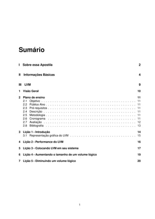 Sumário
I Sobre essa Apostila 2
II Informações Básicas 4
III LVM 9
1 Visão Geral 10
2 Plano de ensino 11
2.1 Objetivo . . . . . . . . . . . . . . . . . . . . . . . . . . . . . . . . . . . . . . . . . . . 11
2.2 Público Alvo . . . . . . . . . . . . . . . . . . . . . . . . . . . . . . . . . . . . . . . . . 11
2.3 Pré-requisitos . . . . . . . . . . . . . . . . . . . . . . . . . . . . . . . . . . . . . . . . 11
2.4 Descrição . . . . . . . . . . . . . . . . . . . . . . . . . . . . . . . . . . . . . . . . . . 11
2.5 Metodologia . . . . . . . . . . . . . . . . . . . . . . . . . . . . . . . . . . . . . . . . . 11
2.6 Cronograma . . . . . . . . . . . . . . . . . . . . . . . . . . . . . . . . . . . . . . . . 11
2.7 Avaliação . . . . . . . . . . . . . . . . . . . . . . . . . . . . . . . . . . . . . . . . . . 12
2.8 Bibliograﬁa . . . . . . . . . . . . . . . . . . . . . . . . . . . . . . . . . . . . . . . . . 13
3 Lição 1 - Introdução 14
3.1 Representação gráﬁca do LVM . . . . . . . . . . . . . . . . . . . . . . . . . . . . . . 15
4 Lição 2 - Performance do LVM 16
5 Lição 3 - Colocando LVM em seu sistema 17
6 Lição 4 - Aumentando o tamanho de um volume lógico 19
7 Lição 5 - Diminuindo um volume lógico 20
1
 