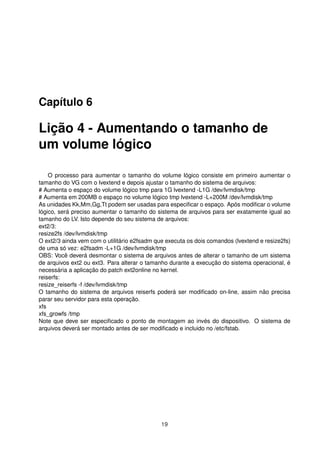 Capítulo 6
Lição 4 - Aumentando o tamanho de
um volume lógico
O processo para aumentar o tamanho do volume lógico consiste em primeiro aumentar o
tamanho do VG com o lvextend e depois ajustar o tamanho do sistema de arquivos:
# Aumenta o espaço do volume lógico tmp para 1G lvextend -L1G /dev/lvmdisk/tmp
# Aumenta em 200MB o espaço no volume lógico tmp lvextend -L+200M /dev/lvmdisk/tmp
As unidades Kk,Mm,Gg,Tt podem ser usadas para especiﬁcar o espaço. Após modiﬁcar o volume
lógico, será preciso aumentar o tamanho do sistema de arquivos para ser exatamente igual ao
tamanho do LV. Isto depende do seu sistema de arquivos:
ext2/3:
resize2fs /dev/lvmdisk/tmp
O ext2/3 ainda vem com o utilitário e2fsadm que executa os dois comandos (lvextend e resize2fs)
de uma só vez: e2fsadm -L+1G /dev/lvmdisk/tmp
OBS: Você deverá desmontar o sistema de arquivos antes de alterar o tamanho de um sistema
de arquivos ext2 ou ext3. Para alterar o tamanho durante a execução do sistema operacional, é
necessária a aplicação do patch ext2online no kernel.
reiserfs:
resize_reiserfs -f /dev/lvmdisk/tmp
O tamanho do sistema de arquivos reiserfs poderá ser modiﬁcado on-line, assim não precisa
parar seu servidor para esta operação.
xfs
xfs_growfs /tmp
Note que deve ser especiﬁcado o ponto de montagem ao invés do dispositivo. O sistema de
arquivos deverá ser montado antes de ser modiﬁcado e incluido no /etc/fstab.
19
 
