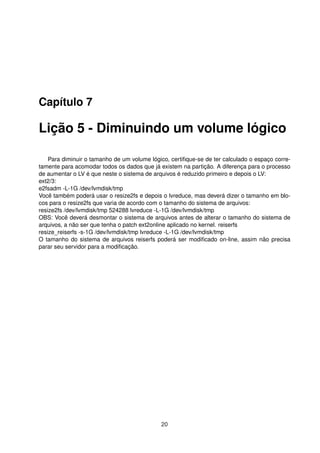 Capítulo 7
Lição 5 - Diminuindo um volume lógico
Para diminuir o tamanho de um volume lógico, certiﬁque-se de ter calculado o espaço corre-
tamente para acomodar todos os dados que já existem na partição. A diferença para o processo
de aumentar o LV é que neste o sistema de arquivos é reduzido primeiro e depois o LV:
ext2/3:
e2fsadm -L-1G /dev/lvmdisk/tmp
Você também poderá usar o resize2fs e depois o lvreduce, mas deverá dizer o tamanho em blo-
cos para o resize2fs que varia de acordo com o tamanho do sistema de arquivos:
resize2fs /dev/lvmdisk/tmp 524288 lvreduce -L-1G /dev/lvmdisk/tmp
OBS: Você deverá desmontar o sistema de arquivos antes de alterar o tamanho do sistema de
arquivos, a não ser que tenha o patch ext2online aplicado no kernel. reiserfs
resize_reiserfs -s-1G /dev/lvmdisk/tmp lvreduce -L-1G /dev/lvmdisk/tmp
O tamanho do sistema de arquivos reiserfs poderá ser modiﬁcado on-line, assim não precisa
parar seu servidor para a modiﬁcação.
20
 