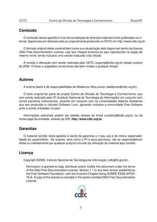 CDTC Centro de Difusão de Tecnologia e Conhecimento Brasil/DF
Conteúdo
O conteúdo dessa apostila é fruto da compilação de diversos materiais livres publicados na in-
ternet, disponíveis em diversos sites ou originalmente produzido no CDTC em http://www.cdtc.org.br.
O formato original deste material bem como sua atualização está disponível dentro da licença
GNU Free Documentation License, cujo teor integral encontra-se aqui reproduzido na seção de
mesmo nome, tendo inclusive uma versão traduzida (não oﬁcial).
A revisão e alteração vem sendo realizada pelo CDTC (suporte@cdtc.org.br) desde outubro
de 2006. Críticas e sugestões construtivas são bem-vindas a qualquer tempo.
Autores
A autoria deste é de responsabilidade de Waldemar Silva Junior (waldemar@cdtc.org.br) .
O texto original faz parte do projeto Centro de Difusão de Tecnologia e Conhecimento, que
vem sendo realizado pelo ITI (Instituto Nacional de Tecnologia da Informação) em conjunto com
outros parceiros institucionais, atuando em conjunto com as universidades federais brasileiras
que tem produzido e utilizado Software Livre, apoiando inclusive a comunidade Free Software
junto a outras entidades no país.
Informações adicionais podem ser obtidas através do email ouvidoria@cdtc.org.br, ou da
home page da entidade, através da URL http://www.cdtc.org.br.
Garantias
O material contido nesta apostila é isento de garantias e o seu uso é de inteira responsabi-
lidade do usuário/leitor. Os autores, bem como o ITI e seus parceiros, não se responsabilizam
direta ou indiretamente por qualquer prejuízo oriundo da utilização do material aqui contido.
Licença
Copyright ©2006, Instituto Nacional de Tecnologia da Informação (cdtc@iti.gov.br) .
Permission is granted to copy, distribute and/or modify this document under the terms
of the GNU Free Documentation License, Version 1.1 or any later version published by
the Free Software Foundation; with the Invariant Chapter being SOBRE ESSA APOS-
TILA. A copy of the license is included in the section entitled GNU Free Documentation
License.
3
 