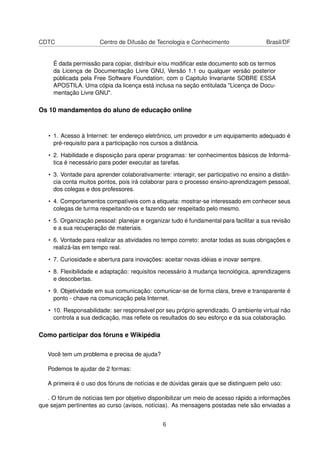 CDTC Centro de Difusão de Tecnologia e Conhecimento Brasil/DF
É dada permissão para copiar, distribuir e/ou modiﬁcar este documento sob os termos
da Licença de Documentação Livre GNU, Versão 1.1 ou qualquer versão posterior
públicada pela Free Software Foundation; com o Capitulo Invariante SOBRE ESSA
APOSTILA. Uma cópia da licença está inclusa na seção entitulada "Licença de Docu-
mentação Livre GNU".
Os 10 mandamentos do aluno de educação online
• 1. Acesso à Internet: ter endereço eletrônico, um provedor e um equipamento adequado é
pré-requisito para a participação nos cursos a distância.
• 2. Habilidade e disposição para operar programas: ter conhecimentos básicos de Informá-
tica é necessário para poder executar as tarefas.
• 3. Vontade para aprender colaborativamente: interagir, ser participativo no ensino a distân-
cia conta muitos pontos, pois irá colaborar para o processo ensino-aprendizagem pessoal,
dos colegas e dos professores.
• 4. Comportamentos compatíveis com a etiqueta: mostrar-se interessado em conhecer seus
colegas de turma respeitando-os e fazendo ser respeitado pelo mesmo.
• 5. Organização pessoal: planejar e organizar tudo é fundamental para facilitar a sua revisão
e a sua recuperação de materiais.
• 6. Vontade para realizar as atividades no tempo correto: anotar todas as suas obrigações e
realizá-las em tempo real.
• 7. Curiosidade e abertura para inovações: aceitar novas idéias e inovar sempre.
• 8. Flexibilidade e adaptação: requisitos necessário à mudança tecnológica, aprendizagens
e descobertas.
• 9. Objetividade em sua comunicação: comunicar-se de forma clara, breve e transparente é
ponto - chave na comunicação pela Internet.
• 10. Responsabilidade: ser responsável por seu próprio aprendizado. O ambiente virtual não
controla a sua dedicação, mas reﬂete os resultados do seu esforço e da sua colaboração.
Como participar dos fóruns e Wikipédia
Você tem um problema e precisa de ajuda?
Podemos te ajudar de 2 formas:
A primeira é o uso dos fóruns de notícias e de dúvidas gerais que se distinguem pelo uso:
. O fórum de notícias tem por objetivo disponibilizar um meio de acesso rápido a informações
que sejam pertinentes ao curso (avisos, notícias). As mensagens postadas nele são enviadas a
6
 