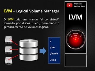 Professor
José de Assis
LVM
LVM – Logical Volume Manager
O LVM cria um grande “disco virtual”
formado por discos físicos, permitindo o
gerenciamento de volumes lógicos.
/
/var
/home
/tmp
 