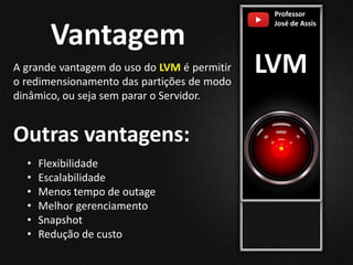 Professor
José de Assis
LVM
Vantagem
A grande vantagem do uso do LVM é permitir
o redimensionamento das partições de modo
dinâmico, ou seja sem parar o Servidor.
• Flexibilidade
• Escalabilidade
• Menos tempo de outage
• Melhor gerenciamento
• Snapshot
• Redução de custo
Outras vantagens:
 