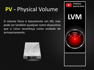 Professor
José de Assis
LVM
PV - Physical Volume
O volume físico é tipicamente um HD, mas
pode ser também qualquer outro dispositivo
que o Linux reconheça como unidade de
armazenamento.
 