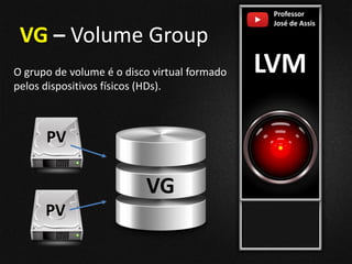 Professor
José de Assis
LVM
VG – Volume Group
O grupo de volume é o disco virtual formado
pelos dispositivos físicos (HDs).
VG
PV
PV
 