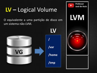 Professor
José de Assis
LVM
LV – Logical Volume
O equivalente a uma partição de disco em
um sistema não-LVM.
VG
/
/var
/home
/tmp
LV
 