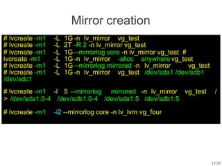 Mirror creation
# lvcreate -m1 -L 1G -n lv_mirror vg_test
# lvcreate -m1 -L 2T -R 2 -n lv_mirror vg_test
# lvcreate -m1 -L 1G --mirrorlog core -n lv_mirror vg_test #
lvcreate -m1 -L 1G -n lv_mirror -alloc anywhere vg_test
# lvcreate -m1 -L 1G --mirrorlog mirrored -n lv_mirror vg_test
# lvcreate -m1 -L 1G -n lv_mirror vg_test /dev/sda1 /dev/sdb1
/dev/sdc1
# lvcreate -m1 -l 5 --mirrorlog mirrored -n lv_mirror vg_test /
> /dev/sda1:0-4 /dev/sdb1:0-4 /dev/sda1:5 /dev/sdb1:5
# lvcreate -m1 -i2 --mirrorlog core -n lv_lvm vg_four
13/29
 