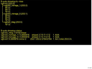 $ sudo dmsetup ls --tree
vg0-lv0 (253:5)
├─vg0-lv0_mimage_1 (253:2)
│ ├
─
(7:2)
│ ├
─
(7:1)
│ └
─
(7:0)
├─vg0-lv0_mimage_0 (253:1)
│ ├
─
(7:6)
│ ├
─
(7:5)
│ └
─
(7:4)
└─vg0-lv0_mlog (253:0)
└
─
(7:3)
17/29
$ sudo dmsetup status
vg0-lv0_mlog: 0 8192 linear
vg0-lv0_mimage_1: 0 2850816 striped 3 7:0 7:1 7:2 1 AAA
vg0-lv0_mimage_0: 0 2850816 striped 3 7:4 7:5 7:6 1 AAA
vg0-lv0: 0 2850816 mirror 2 253:1 253:2 2784/2784 1 AA 3 disk 253:0 A
 