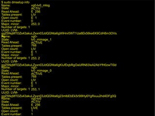 16/29
vg0-lv0_mlog
$ sudo dmsetup info
Name:
State:
Read Ahead:
ACTIV
E 256
Tables present:
Open count:
Event number:
LIV
E 1
0
Major, minor: 253, 0
Number of targets: 1
UUID: LVM-
ggZ5NqMTOZx43akuLZxxn03JdQGNta6gWlHnr0WT1Ua8Ek56ke6X9CdH8m3OVs
Ag
Name:
State:
Read Ahead:
Tables present:
Open count:
Event number:
Major, minor:
vg0-
lv0_mimage_1
ACTIVE
768
LIV
E 1
0
253, 2
Number of targets: 1
UUID: LVM-
ggZ5NqMTOZx43akuLZxxn03JdQGNta6gKIufDqbRgOaURN83IeA2AbYfH0zwTI0d
Name:
State:
Read Ahead:
Tables present:
Open count:
Event number:
Major, minor:
vg0-
lv0_mimage_0
ACTIVE
768
LIV
E 1
0
253, 1
Number of targets: 1
UUID: LVM-
ggZ5NqMTOZx43akuLZxxn03JdQGNta6g23mlbEbEk5r5l9Hy6YgRxuu2hd4DFg0Q
Name:
State:
Read Ahead:
Tables present:
Open count:
Event number:
vg0-lv0
ACTIV
E 256
LIVE
1
1
 