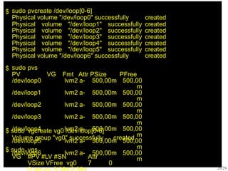 $ sudo pvcreate /dev/loop[0-6]
Physical volume "/dev/loop0" successfully created
Physical volume "/dev/loop1" successfully
Physical volume "/dev/loop2" successfully
Physical volume "/dev/loop3" successfully
Physical volume "/dev/loop4" successfully
Physical volume "/dev/loop5" successfully
Physical volume "/dev/loop6" successfully
created
created
created
created
created
created
$ sudo pvs
PV VG Fmt Attr PSize PFree
20/29
/dev/loop0 lvm2 a- 500,00m 500,00
m
/dev/loop1 lvm2 a- 500,00m 500,00
m
/dev/loop2 lvm2 a- 500,00m 500,00
m
/dev/loop3 lvm2 a- 500,00m 500,00
m
/dev/loop4 lvm2 a- 500,00m 500,00
m
/dev/loop5 lvm2 a- 500,00m 500,00
m
/dev/loop6 lvm2 a- 500,00m 500,00
m
$ sudo vgcreate vg0 /dev/loop[0-6]
Volume group "vg0" successfully created
$ sudo vgs
VG #PV #LV #SN Attr
VSize VFree vg0 7 0
 