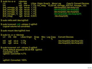 $ sudo lvs -a -o
LV
+devices
VG Attr LSize Origin Snap% Move Log Copy% Convert Devices
lv0 vg0 mwi-a- 1,17g lv0_mlog 10,29 lv0_mimage_0(0),lv0_mimage_1(0)
[lv0_mimage_0] vg0 Iwi-ao 1,17g /dev/loop0(0),/dev/loop1(0)
[lv0_mimage_0] vg0 Iwi-ao 1,17g /dev/loop2(0),/dev/loop3(0)
[lv0_mimage_1] vg0 Iwi-ao 1,17g /dev/loop4(0),/dev/loop5(0)
[lv0_mimage_1] vg0 Iwi-ao 1,17g /dev/loop2(26),/dev/loop3(27)
[lv0_mlog] vg0 lwi-ao 4,00m /dev/loop3(26)
22/29
$ sudo mkfs.ext4 /dev/vg0/lv0
$ sudo lvconvert -m0 --stripes 3 vg0/lv0
Logical volume lv0 converted.
$ sudo mount /dev/vg0/lv0 /mnt
$ sudo lvs -a -o +devices
LV VG Attr LSize Origin Snap
%
Mov
e
Log Copy
%
Convert Devices
lv0 vg0 -wi-a- 1,17g /dev/loop0(0),/dev/loop1(0)
lv0 vg0 -wi-a- 1,17g /dev/loop2(0),/dev/loop3(0)
$ sudo lvconvert -m1 --stripes 3 vg0/lv0
Using default stripesize 64,00 KiB vg0/lv0:
Converted: 0,3%
vg0/lv0: Converted: 4,7%
.
.
vg0/lv0: Converted: 100%
 