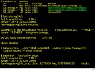$ sudo lvs -a -o
LV
+devices
VG Attr LSize Log Devices
lv0 vg0 mwi-a- 1,17g lv0_mlog lv0_mimage_0(0),lv0_mimage_1(0)
[lv0_mimage_0] vg0 Iwi-ao 1,17g /dev/loop4(0),/dev/loop5(0),/dev/loop6(0)
[lv0_mimage_1] vg0 Iwi-ao 1,17g /dev/loop0(0),/dev/loop1(0),/dev/loop2(0)
[lv0_mlog] vg0 lwi-ao 4,00m /dev/loop3(0)
24/29
$ fsck /dev/vg0/lv0
fsck from util-linux 2.19.1
e2fsck 1.41.14 (22-Dec-2010)
/dev/mapper/vg0-lv0 is mounted.
If you continue you ***WILL***
WARNING!!! The filesystem is mounted.
cause ***SEVERE*** filesystem damage.
Do you really want to continue (y/n)? no
check aborted.
$ sudo lvcreate --size 100M --snapshot --name lv_snap /dev/vg0/lv0
Logical volume "lv_snap" created
$ sudo fsck /dev/vg0/lv_snap
fsck from util-linux 2.19.1
e2fsck 1.41.14 (22-Dec-2010)
/dev/mapper/vg0-lv_snap: clean, 12/76800 files, 13475/307200 blocks
 