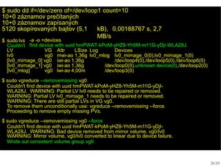 $ sudo dd if=/dev/zero of=/dev/loop1 count=10
10+0 záznamov prečítaných
10+0 záznamov zapísaných
26/29
5120 skopírovaných bajtov (5,1 kB), 0,00188767 s, 2,7
MB/s
$ sudo lvs
Couldn't
-a -o +devices
find device with uuid hmPWAT-kPoM-yHZ8-Yh5M-m11G-yDjI-WLA28J.
LV VG Attr LSize Log Devices
lv0 vg0 mwi-ao 1,36g lv0_mlog lv0_mimage_0(0),lv0_mimage_1(0)
[lv0_mimage_0] vg0 iwi-ao 1,36g /dev/loop4(0),/dev/loop5(0),/dev/loop6(0)
[lv0_mimage_1] vg0 iwi-ao 1,36g /dev/loop0(0),unknown device(0),/dev/loop2(0)
[lv0_mlog] vg0 lwi-ao 4,00m /dev/loop3(0)
$ sudo vgreduce --removemissing vg0
Couldn't find device with uuid hmPWAT-kPoM-yHZ8-Yh5M-m11G-yDjI-
WLA28J. WARNING: Partial LV lv0 needs to be repaired or removed.
WARNING: Partial LV lv0_mimage_1 needs to be repaired or removed.
WARNING: There are still partial LVs in VG vg0.
To remove them unconditionally use: vgreduce --removemissing --force.
Proceeding to remove empty missing PVs.
$ sudo vgreduce --removemissing vg0 --force
Couldn't find device with uuid hmPWAT-kPoM-yHZ8-Yh5M-m11G-yDjI-
WLA28J. WARNING: Bad device removed from mirror volume, vg0/lv0
WARNING: Mirror volume, vg0/lv0 converted to linear due to device failure.
Wrote out consistent volume group vg0
 