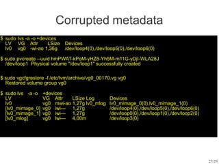 $ sudo lvs -a -o +devices
LV VG Attr LSize Devices
lv0 vg0 -wi-ao 1,36g /dev/loop4(0),/dev/loop5(0),/dev/loop6(0)
27/29
$ sudo pvcreate --uuid hmPWAT-kPoM-yHZ8-Yh5M-m11G-yDjI-WLA28J
/dev/loop1 Physical volume "/dev/loop1" successfully created
$ sudo vgcfgrestore -f /etc/lvm/archive/vg0_00170.vg vg0
Restored volume group vg0
$ sudo lvs -a -o +devices
LV VG Attr LSize Log Devices
lv0 vg0 mwi-ao 1,27g lv0_mlog lv0_mimage_0(0),lv0_mimage_1(0)
[lv0_mimage_0] vg0 iwi--- 1,27g /dev/loop4(0),/dev/loop5(0),/dev/loop6(0)
[lv0_mimage_1] vg0 iwi--- 1,27g /dev/loop0(0),/dev/loop1(0),/dev/loop2(0)
[lv0_mlog] vg0 lwi--- 4,00m /dev/loop3(0)
Corrupted metadata
 