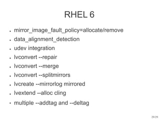 29/29
RHEL 6
● mirror_image_fault_policy=allocate/remove
data_alignment_detection
udev integration
lvconvert --repair
lvconvert --merge
lvconvert --splitmirrors
lvcreate --mirrorlog mirrored
lvextend --alloc cling
multiple --addtag and --deltag
●
●
●
●
●
●
●
●
 