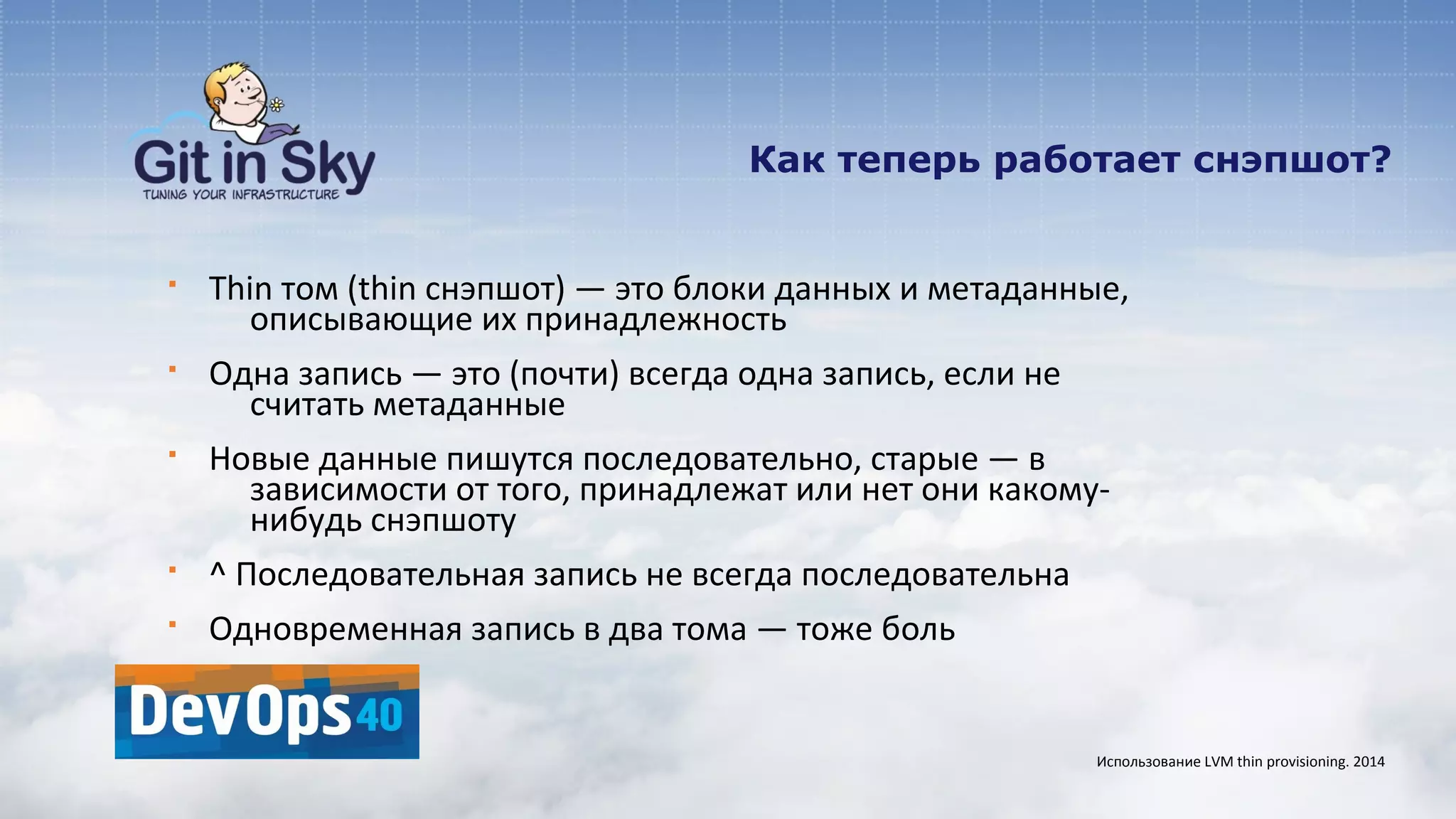 Как теперь работает снэпшот?
§ Thin том (thin снэпшот) — это блоки данных и метаданные,
описывающие их принадлежность
§ Одна запись — это (почти) всегда одна запись, если не
считать метаданные
§ Новые данные пишутся последовательно, старые — в
зависимости от того, принадлежат или нет они какому-
нибудь снэпшоту
§ ^ Последовательная запись не всегда последовательна
§ Одновременная запись в два тома — тоже боль
Использование LVM thin provisioning. 2014
 
