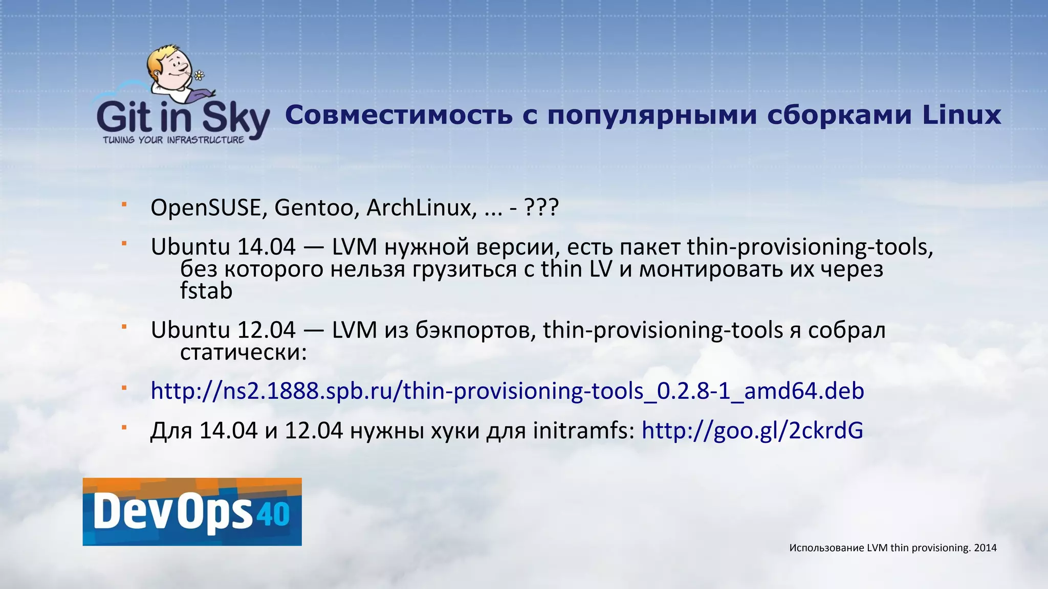 Совместимость с популярными сборками Linux
§ OpenSUSE, Gentoo, ArchLinux, ... - ???
§ Ubuntu 14.04 — LVM нужной версии, есть пакет thin-provisioning-tools,
без которого нельзя грузиться с thin LV и монтировать их через
fstab
§ Ubuntu 12.04 — LVM из бэкпортов, thin-provisioning-tools я собрал
статически:
§ http://ns2.1888.spb.ru/thin-provisioning-tools_0.2.8-1_amd64.deb
§ Для 14.04 и 12.04 нужны хуки для initramfs: http://goo.gl/2ckrdG
Использование LVM thin provisioning. 2014
 