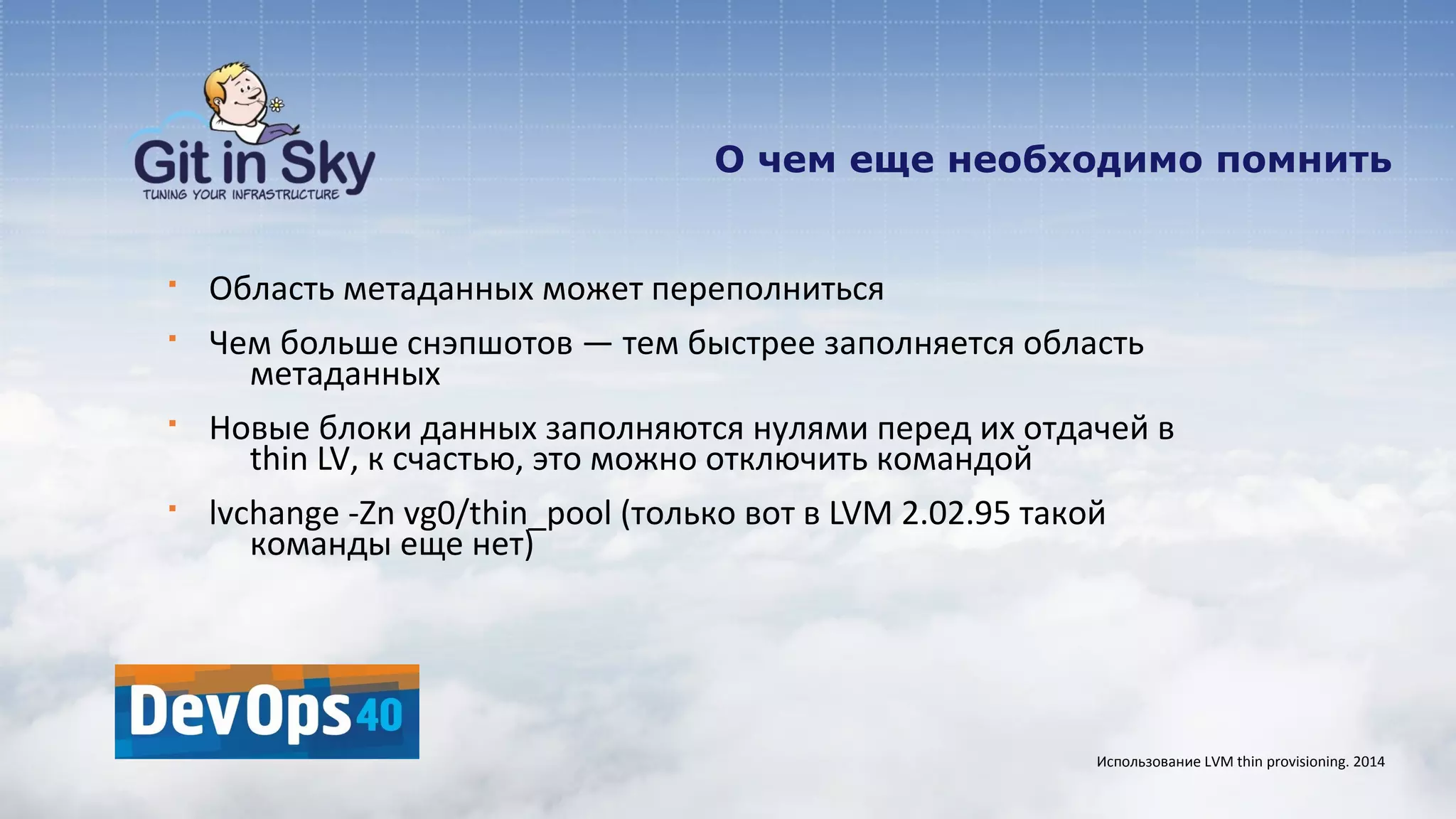 О чем еще необходимо помнить
§ Область метаданных может переполниться
§ Чем больше снэпшотов — тем быстрее заполняется область
метаданных
§ Новые блоки данных заполняются нулями перед их отдачей в
thin LV, к счастью, это можно отключить командой
§ lvchange -Zn vg0/thin_pool (только вот в LVM 2.02.95 такой
команды еще нет)
Использование LVM thin provisioning. 2014
 