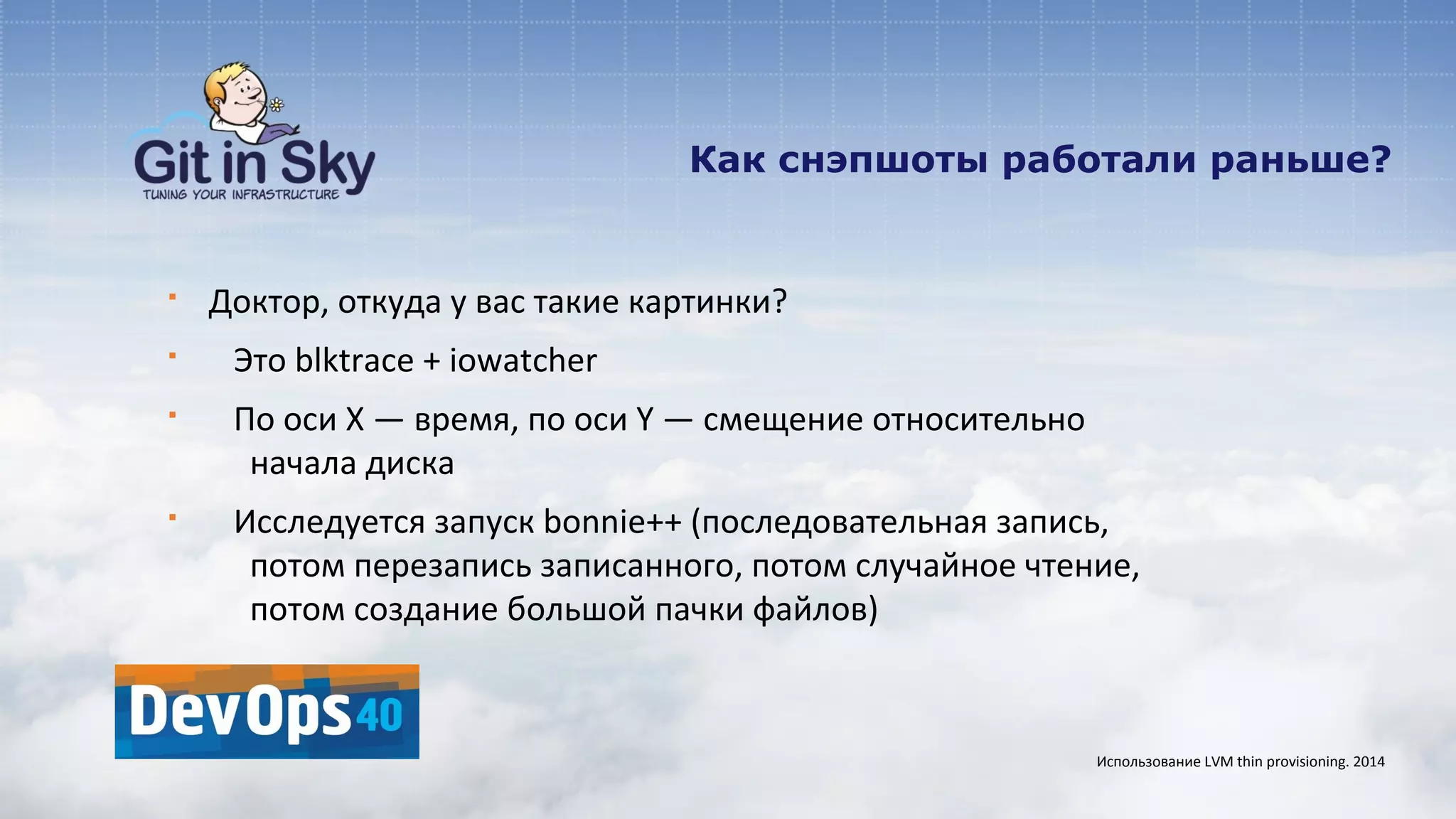 Как снэпшоты работали раньше?
§ Доктор, откуда у вас такие картинки?
§ Это blktrace + iowatcher
§ По оси X — время, по оси Y — смещение относительно
начала диска
§ Исследуется запуск bonnie++ (последовательная запись,
потом перезапись записанного, потом случайное чтение,
потом создание большой пачки файлов)
Использование LVM thin provisioning. 2014
 