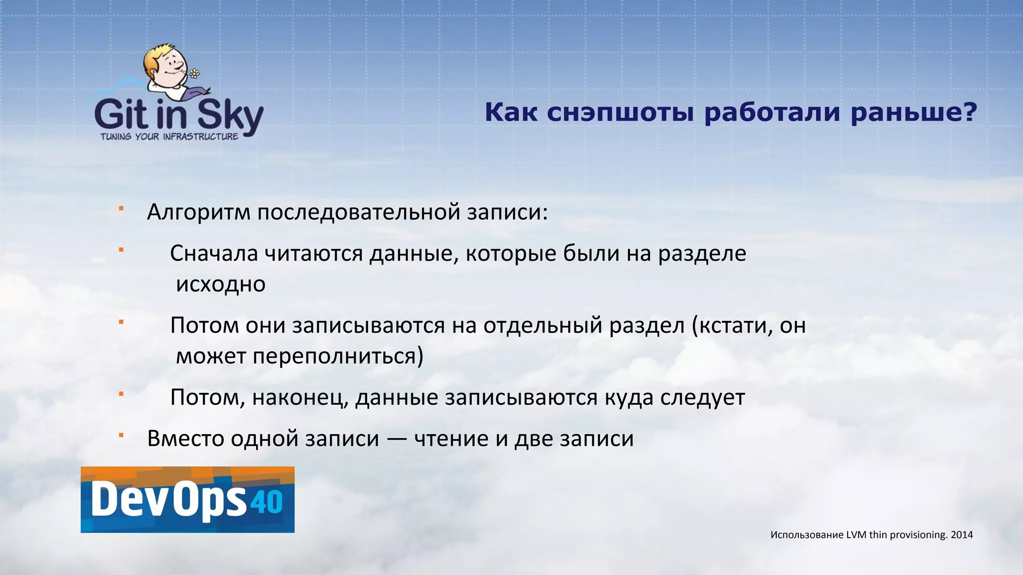 Как снэпшоты работали раньше?
§ Алгоритм последовательной записи:
§ Сначала читаются данные, которые были на разделе
исходно
§ Потом они записываются на отдельный раздел (кстати, он
может переполниться)
§ Потом, наконец, данные записываются куда следует
§ Вместо одной записи — чтение и две записи
Использование LVM thin provisioning. 2014
 