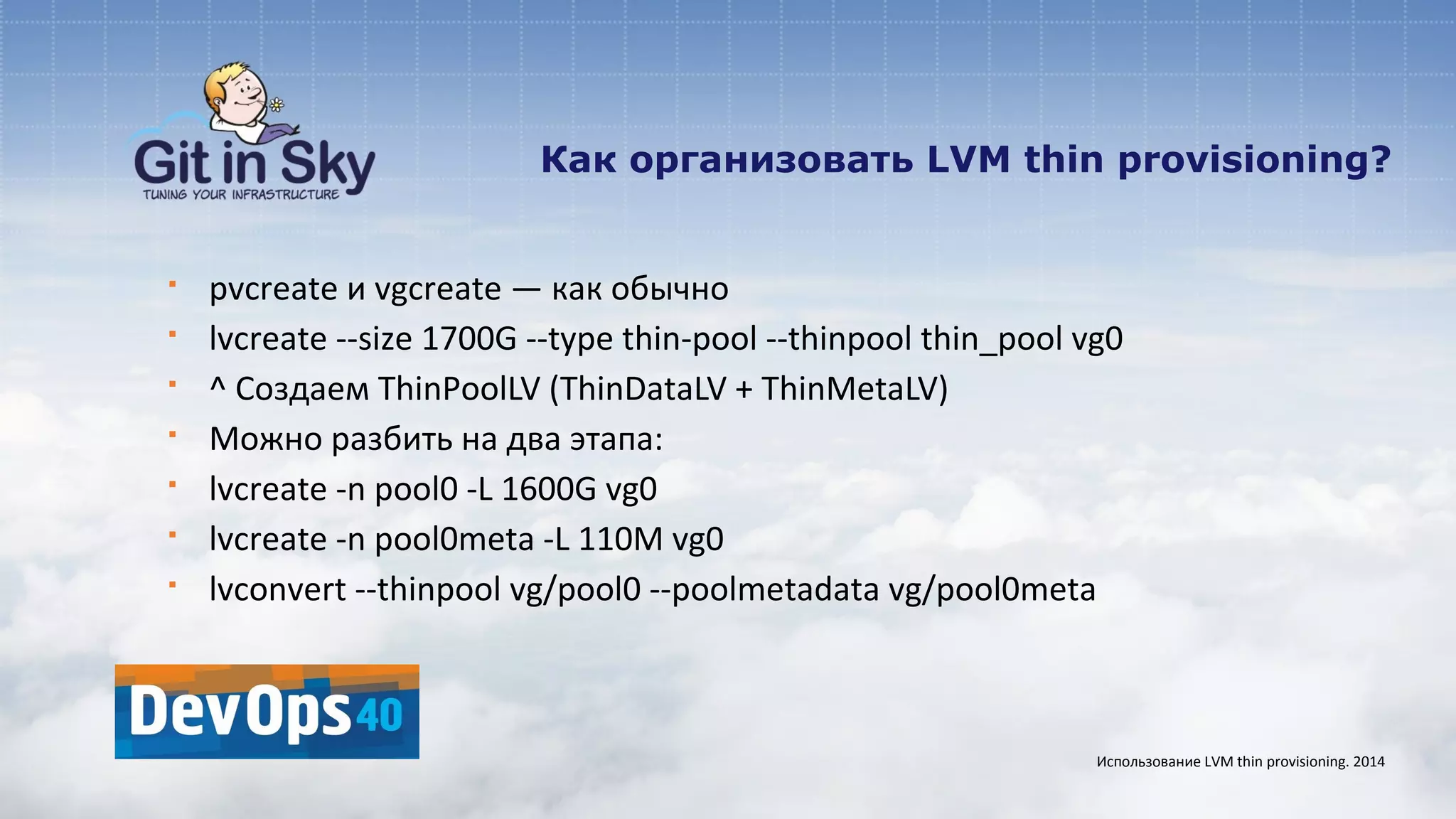 Как организовать LVM thin provisioning?
§ pvcreate и vgcreate — как обычно
§ lvcreate --size 1700G --type thin-pool --thinpool thin_pool vg0
§ ^ Создаем ThinPoolLV (ThinDataLV + ThinMetaLV)
§ Можно разбить на два этапа:
§ lvcreate -n pool0 -L 1600G vg0
§ lvcreate -n pool0meta -L 110M vg0
§ lvconvert --thinpool vg/pool0 --poolmetadata vg/pool0meta
Использование LVM thin provisioning. 2014
 